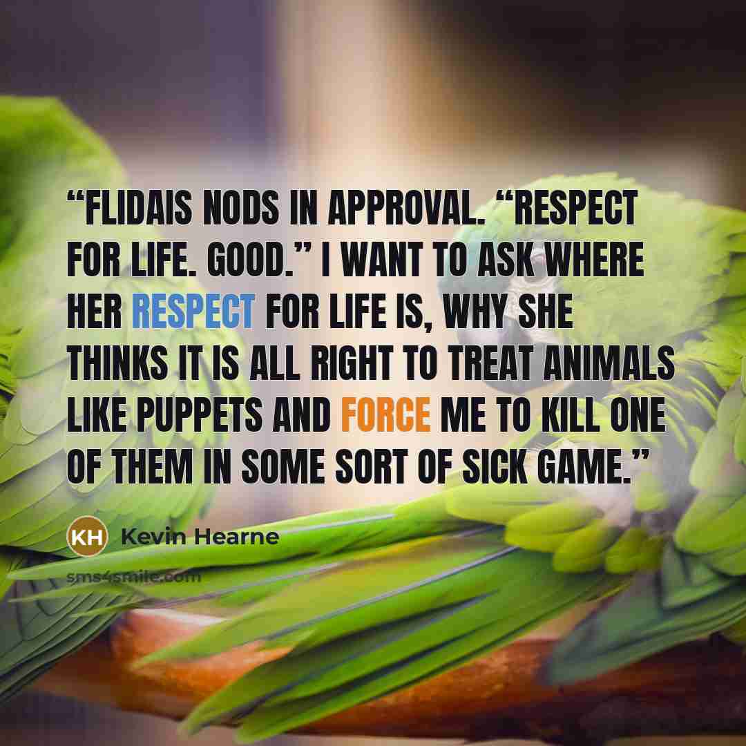 “Flidais nods in approval. “Respect for life. Good.” I want to ask where her respect for life is, why she thinks it is all right to treat animals like puppets and force me to kill one of them in some sort of sick game.” quote by Kevin Hearne