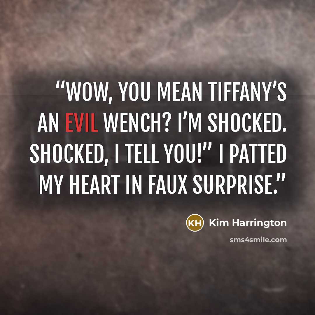 “Wow, you mean Tiffany’s an evil wench? I’m shocked. Shocked, I tell you!” I patted my heart in faux surprise.” quote by Kim Harrington