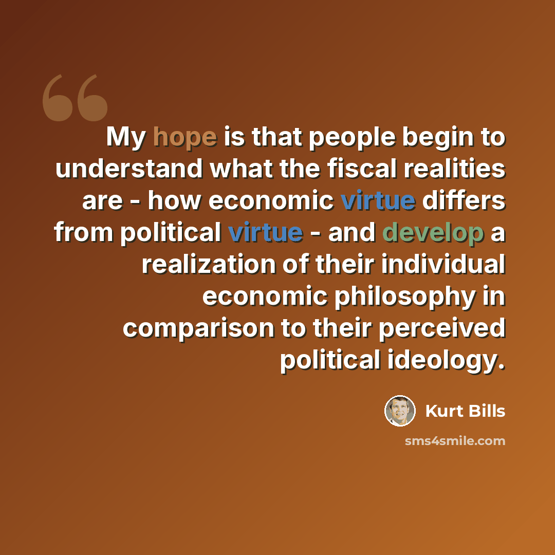 “My hope is that people begin to understand what the fiscal realities are - how economic virtue differs from political virtue - and develop a realization of their individual economic philosophy in comparison to their perceived political ideology.” quote by Kurt Bills