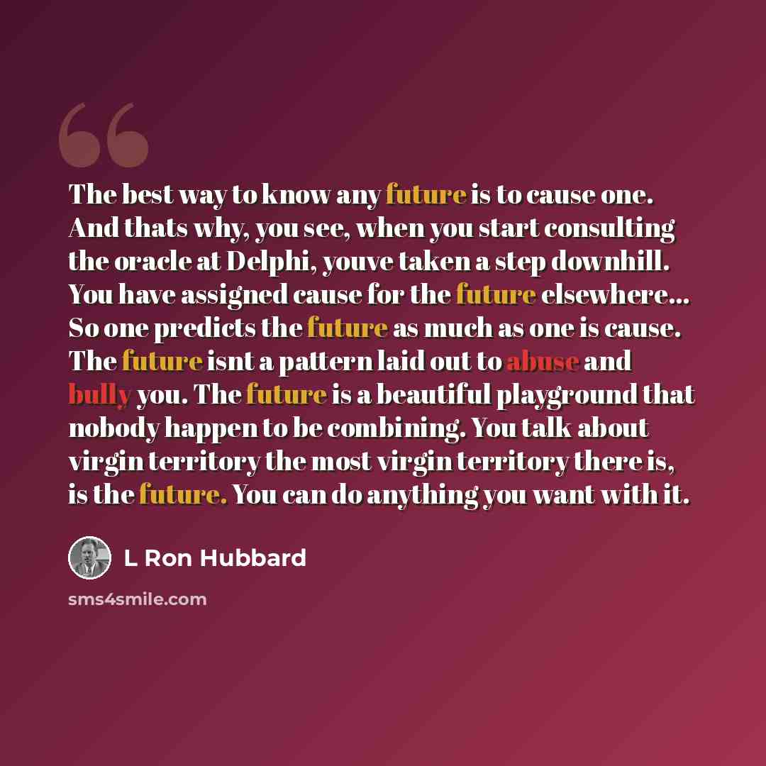 “The best way to know any future is to cause one. And thats why, you see, when you start consulting the oracle at Delphi, youve taken a step downhill. You have assigned cause for the future elsewhere... So one predicts the future as much as one is cause. The future isnt a pattern laid out to abuse…” quote by L Ron Hubbard