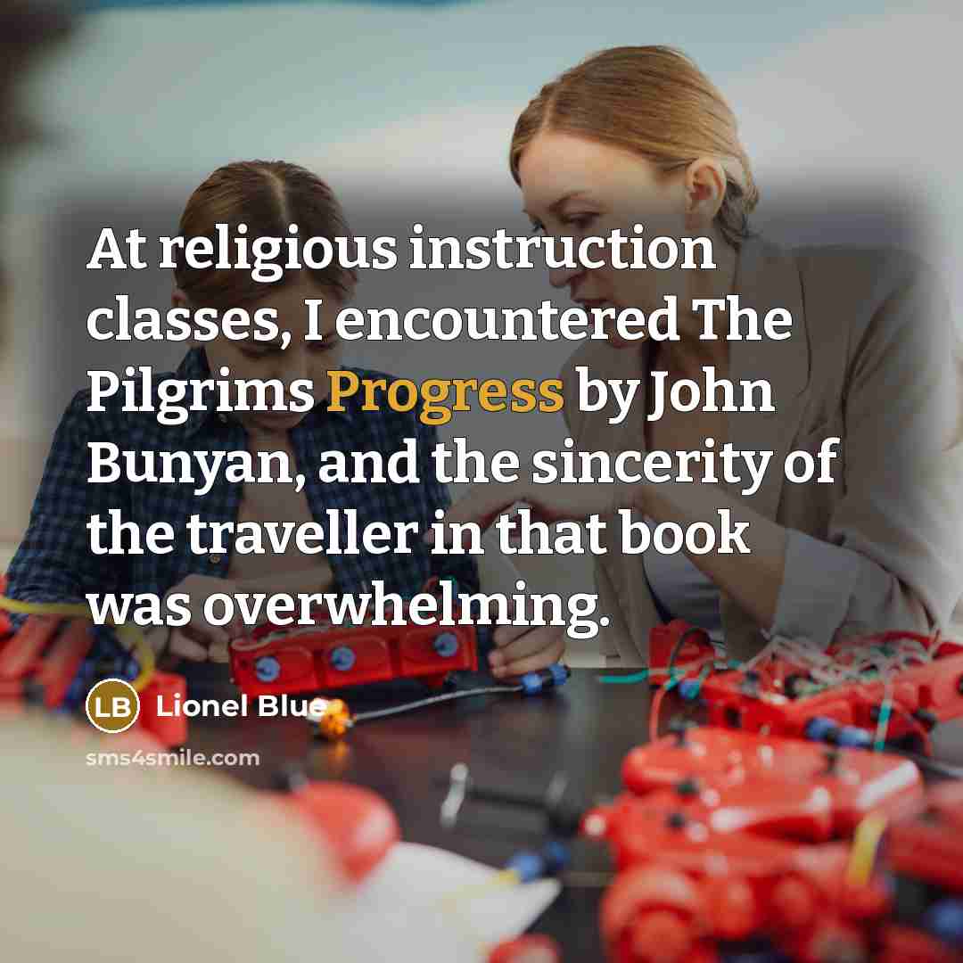 “At religious instruction classes, I encountered The Pilgrims Progress by John Bunyan, and the sincerity of the traveller in that book was overwhelming.” quote by Lionel Blue
