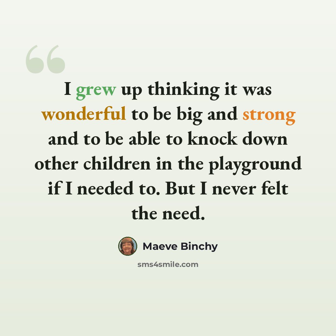 “I grew up thinking it was wonderful to be big and strong and to be able to knock down other children in the playground if I needed to. But I never felt the need.” quote by Maeve Binchy