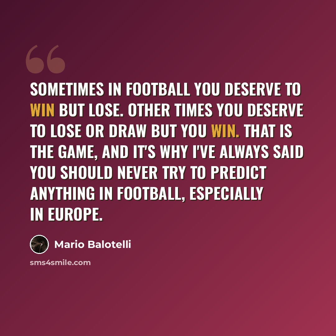 “Sometimes in football you deserve to win but lose. Other times you deserve to lose or draw but you win. That is the game, and it's why I've always said you should never try to predict anything in football, especially in Europe.” quote by Mario Balotelli