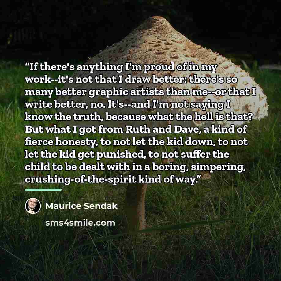 “If there's anything I'm proud of in my work--it's not that I draw better; there's so many better graphic artists than me--or that I write better, no. It's--and I'm not saying I know the truth, because what the hell is that? But what I got from Ruth and Dave, a kind of fierce honesty, to not let…” quote by Maurice Sendak