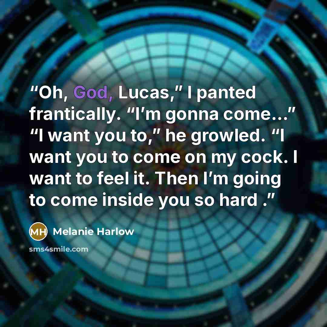 “Oh, God, Lucas,” I panted frantically. “I’m gonna come...” “I want you to,” he growled. “I want you to come on my cock. I want to feel it. Then I’m going to come inside you so hard .” quote by Melanie Harlow