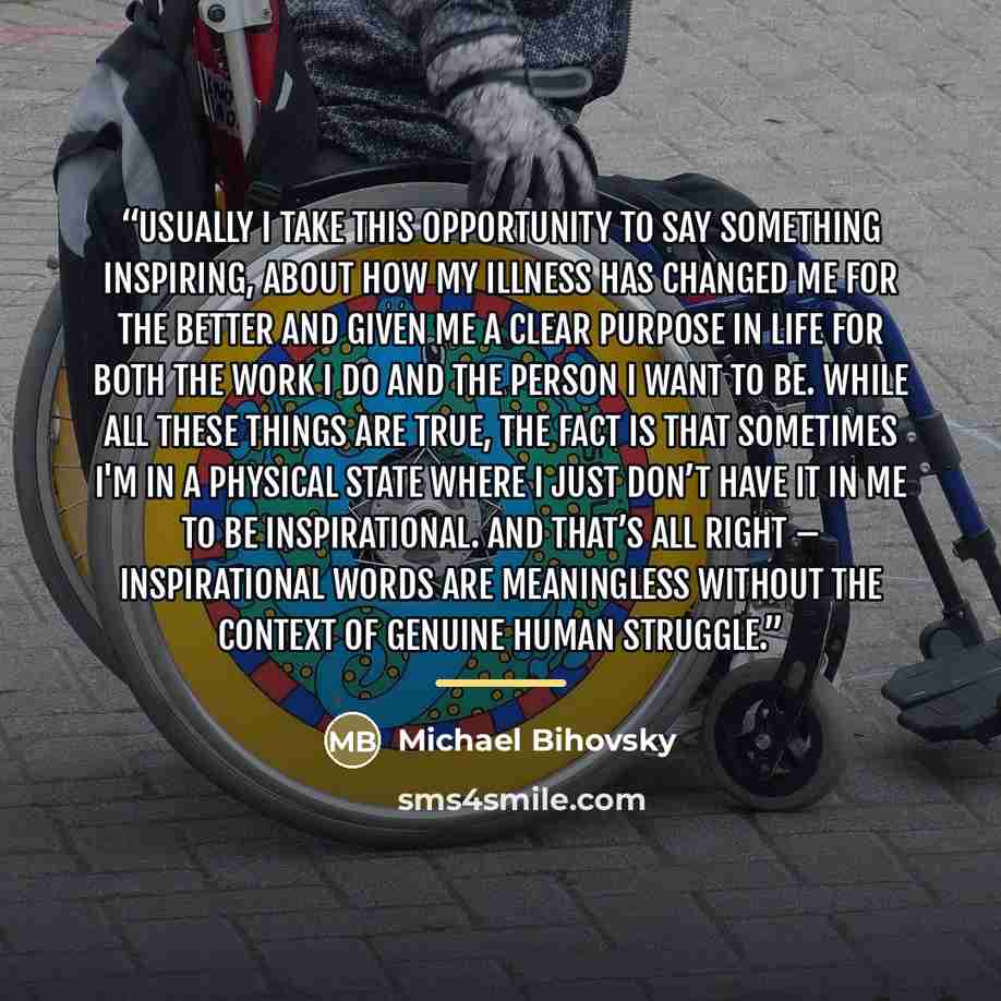 “Usually I take this opportunity to say something inspiring, about how my illness has changed me for the better and given me a clear purpose in life for both the work I do and the person I want to be. While all these things are true, the fact is that sometimes I'm in a physical state where I just…” quote by Michael Bihovsky
