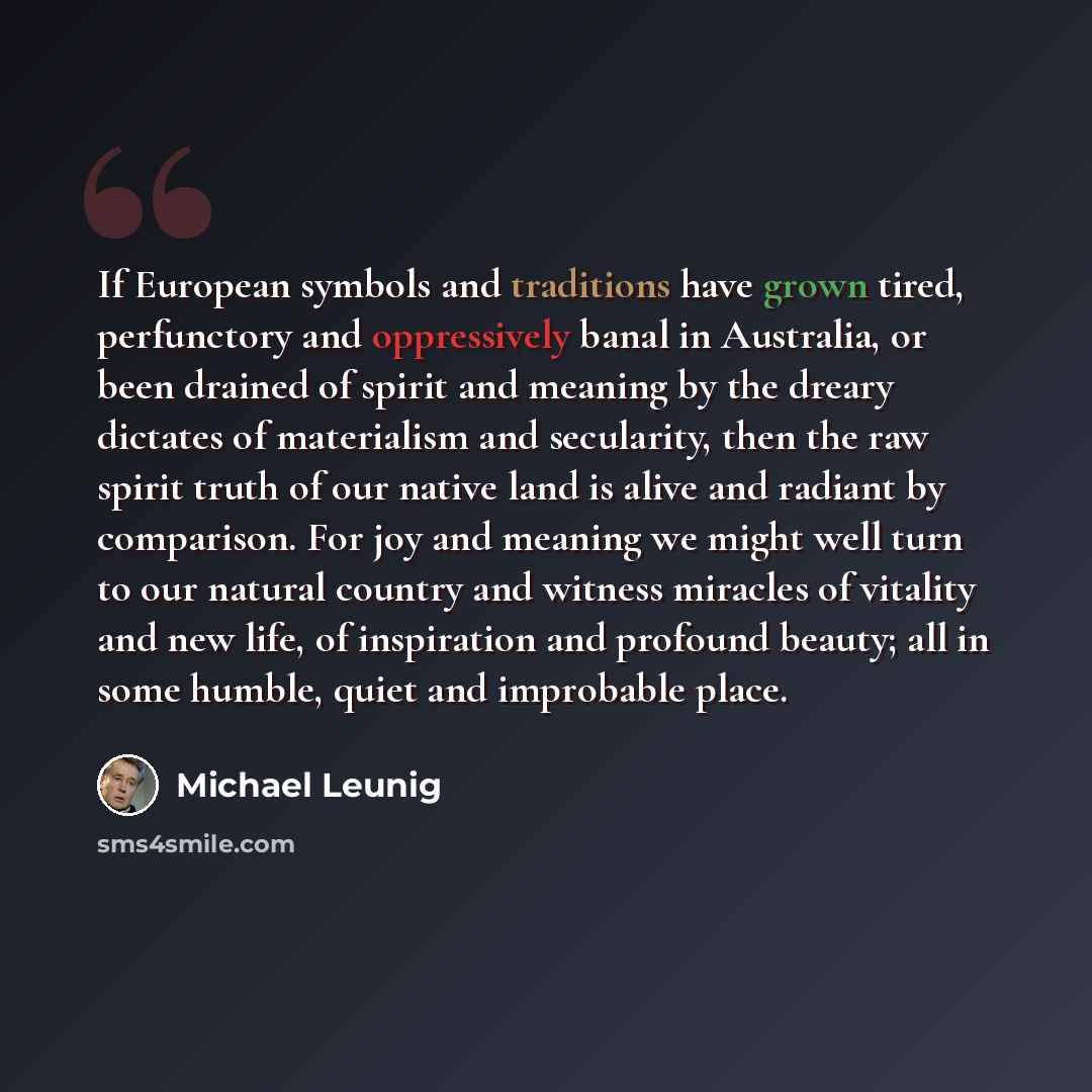 “If European symbols and traditions have grown tired, perfunctory and oppressively banal in Australia, or been drained of spirit and meaning by the dreary dictates of materialism and secularity, then the raw spirit truth of our native land is alive and radiant by comparison. For joy and meaning we…” quote by Michael Leunig