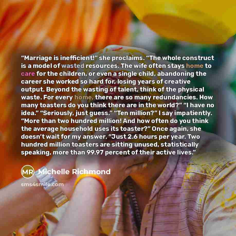 “Marriage is inefficient!” she proclaims. “The whole construct is a model of wasted resources. The wife often stays home to care for the children, or even a single child, abandoning the career she worked so hard for, losing years of creative output. Beyond the wasting of talent, think of the…” quote by Michelle Richmond