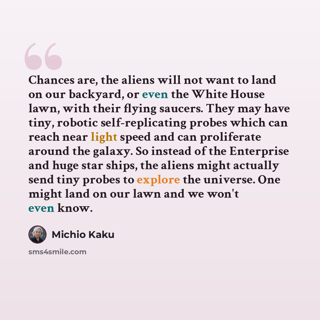 “Chances are, the aliens will not want to land on our backyard, or even the White House lawn, with their flying saucers. They may have tiny, robotic self-replicating probes which can reach near light speed and can proliferate around the galaxy. So instead of the Enterprise and huge star ships, the…” quote by Michio Kaku