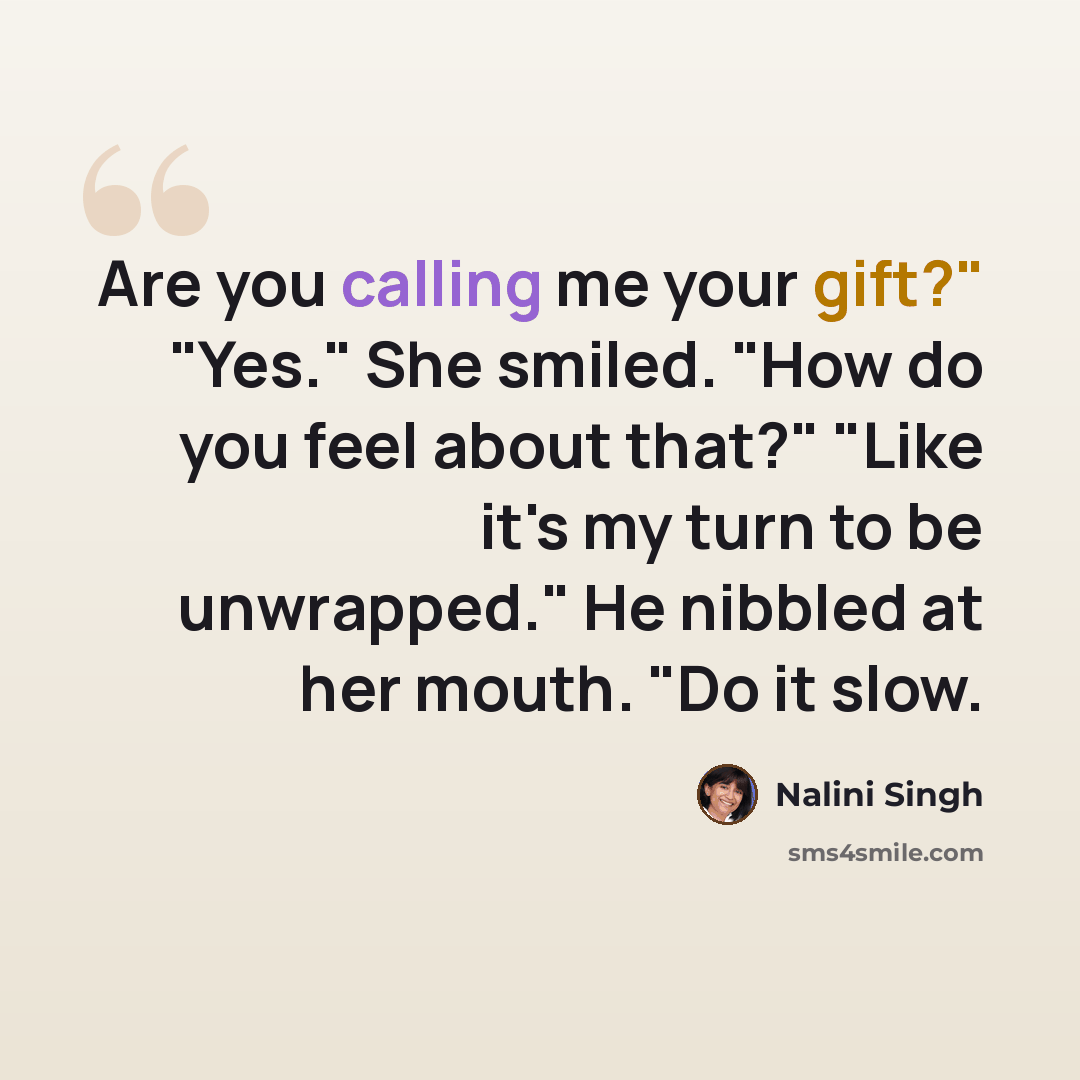 “Are you calling me your gift?" "Yes." She smiled. "How do you feel about that?" "Like it's my turn to be unwrapped." He nibbled at her mouth. "Do it slow.” quote by Nalini Singh