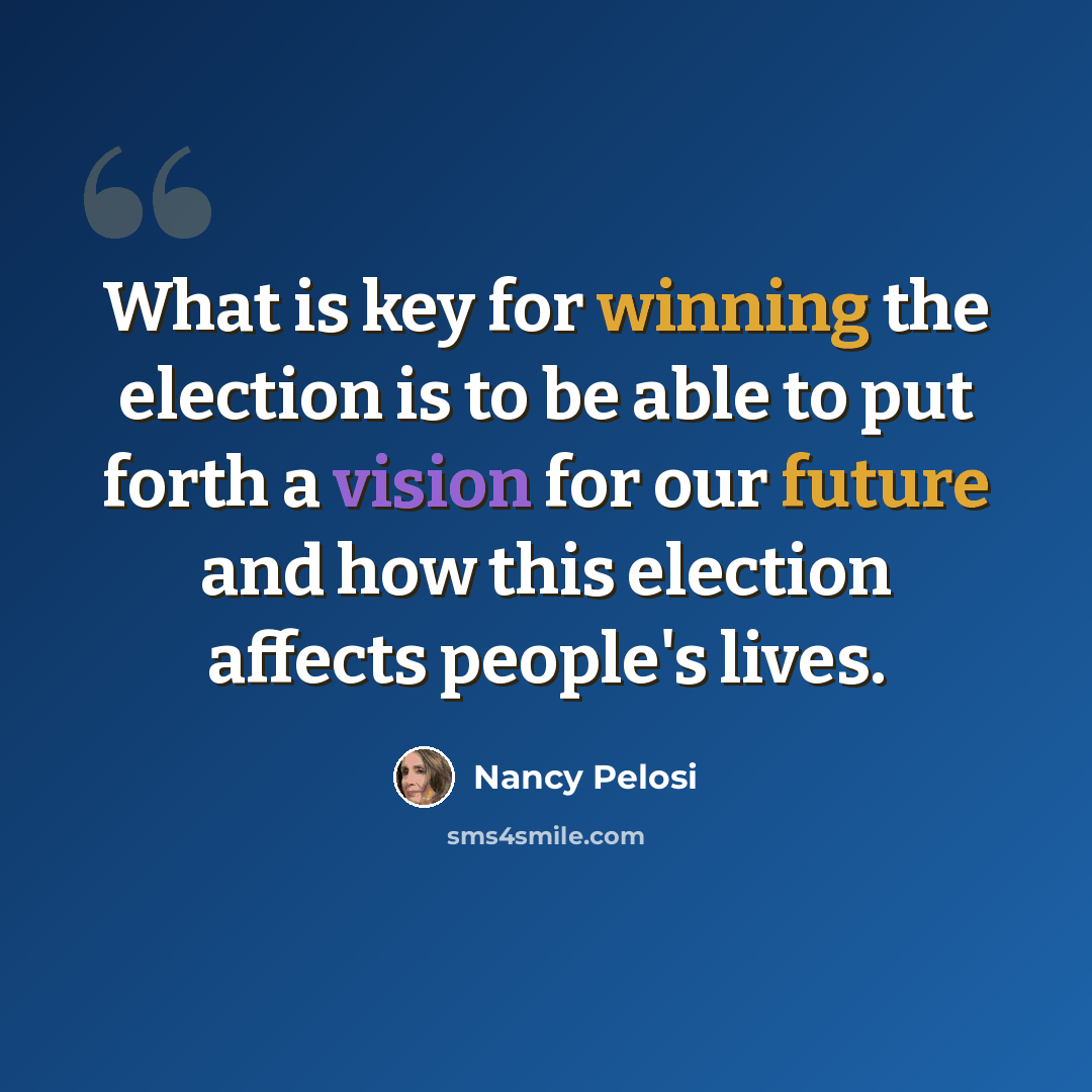 “What is key for winning the election is to be able to put forth a vision for our future and how this election affects people's lives.” quote by Nancy Pelosi