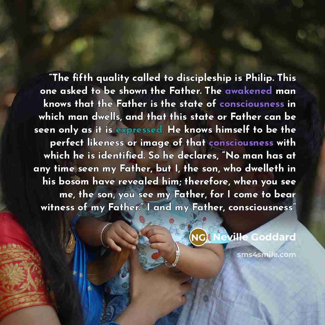 “The fifth quality called to discipleship is Philip. This one asked to be shown the Father. The awakened man knows that the Father is the state of consciousness in which man dwells, and that this state or Father can be seen only as it is expressed. He knows himself to be the perfect likeness or…” quote by Neville Goddard