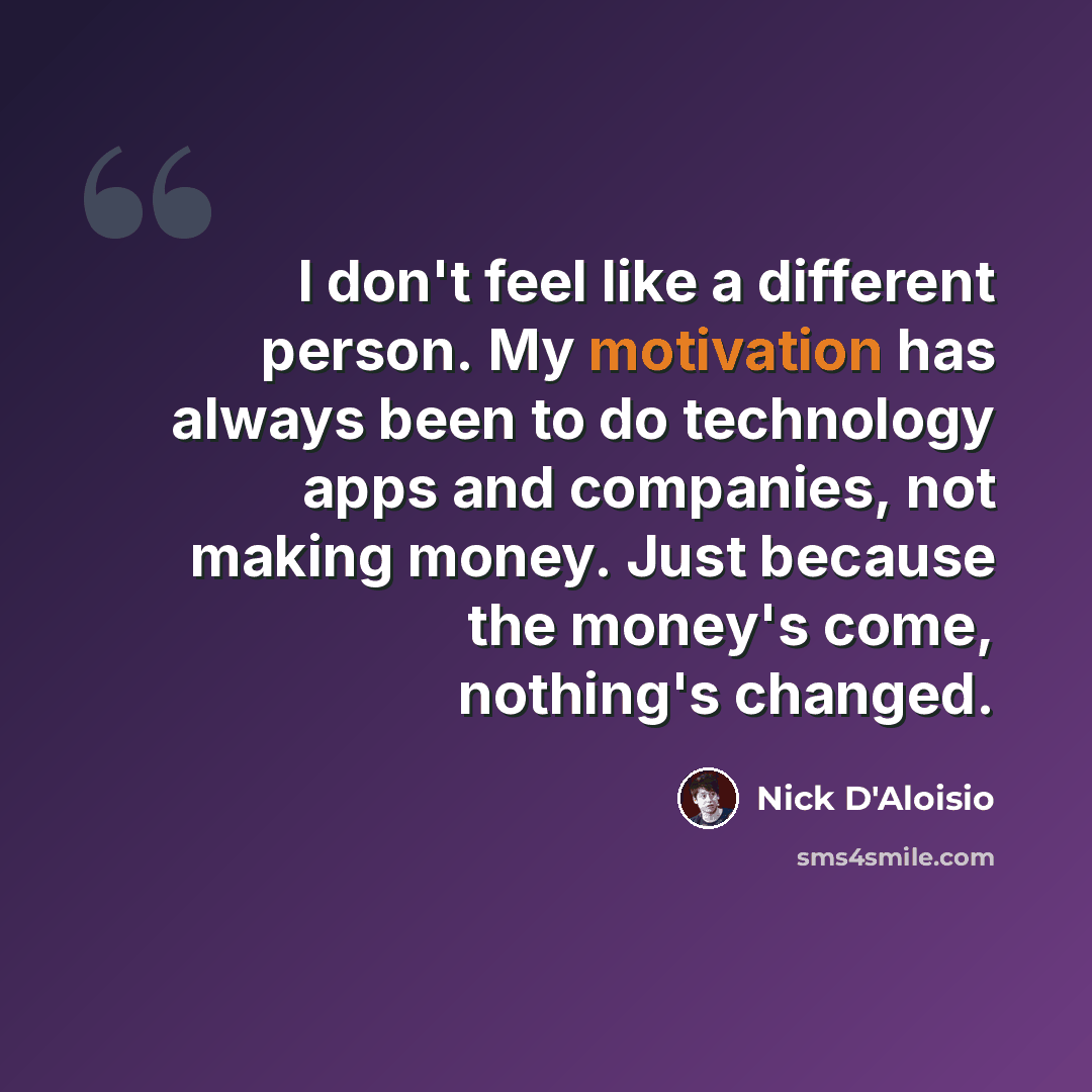 “I don't feel like a different person. My motivation has always been to do technology apps and companies, not making money. Just because the money's come, nothing's changed.” quote by Nick D'Aloisio