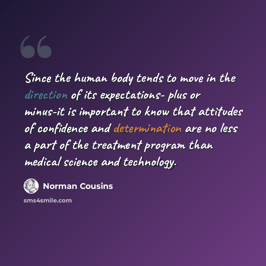 “Since the human body tends to move in the direction of its expectations- plus or minus-it is important to know that attitudes of confidence and determination are no less a part of the treatment program than medical science and technology.” quote by Norman Cousins