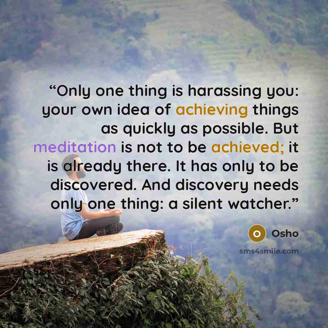 “Only one thing is harassing you: your own idea of achieving things as quickly as possible. But meditation is not to be achieved; it is already there. It has only to be discovered. And discovery needs only one thing: a silent watcher.” quote by Osho