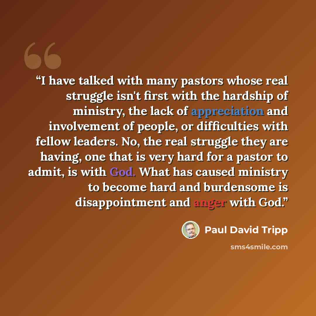 “I have talked with many pastors whose real struggle isn't first with the hardship of ministry, the lack of appreciation and involvement of people, or difficulties with fellow leaders. No, the real struggle they are having, one that is very hard for a pastor to admit, is with God. What has caused…” quote by Paul David Tripp