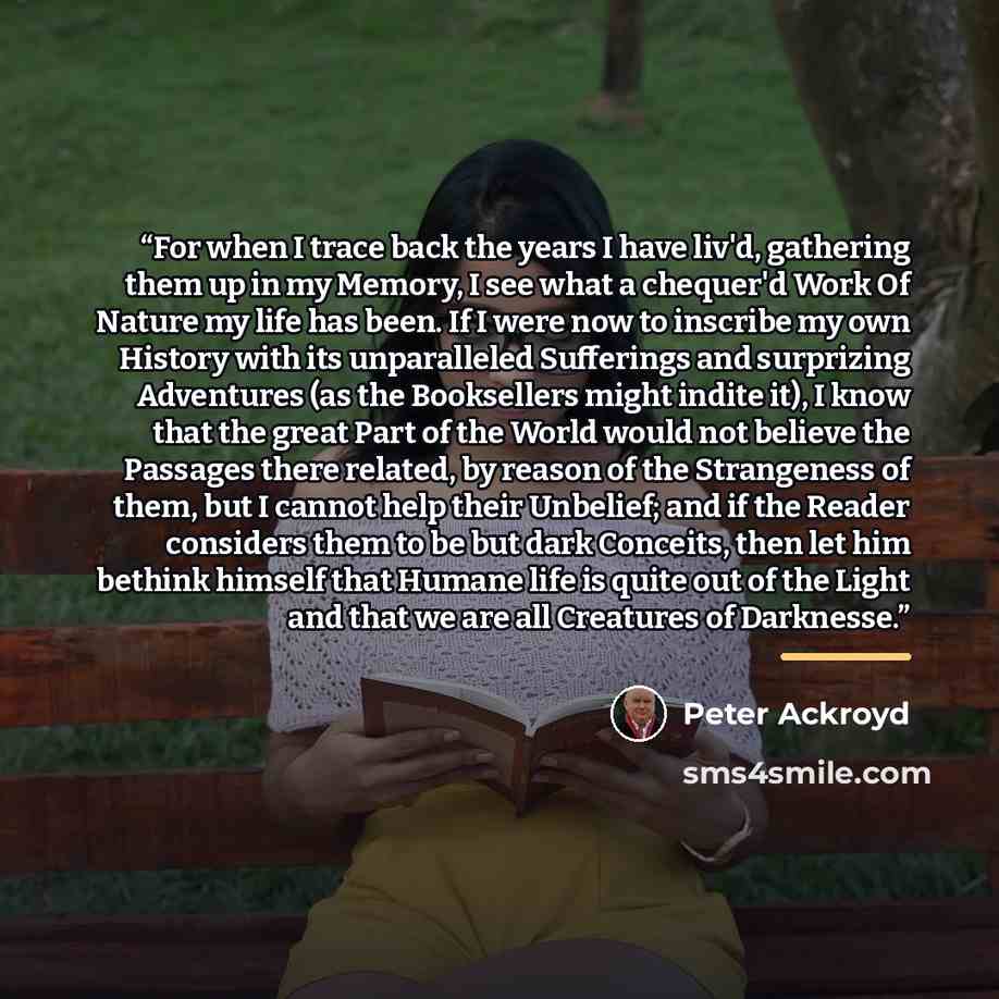“For when I trace back the years I have liv'd, gathering them up in my Memory, I see what a chequer'd Work Of Nature my life has been. If I were now to inscribe my own History with its unparalleled Sufferings and surprizing Adventures (as the Booksellers might indite it), I know that the great Part…” quote by Peter Ackroyd
