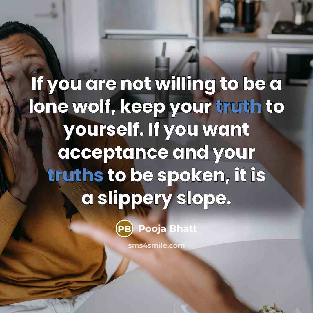 “If you are not willing to be a lone wolf, keep your truth to yourself. If you want acceptance and your truths to be spoken, it is a slippery slope.” quote by Pooja Bhatt
