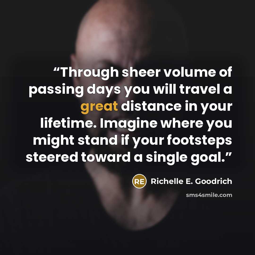 “Through sheer volume of passing days you will travel a great distance in your lifetime. Imagine where you might stand if your footsteps steered toward a single goal.” quote by Richelle E. Goodrich