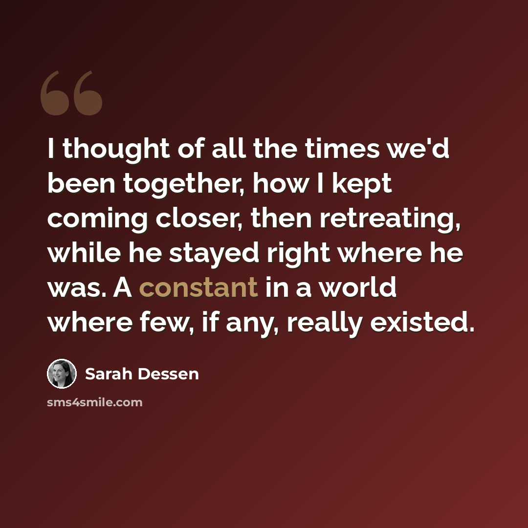 “I thought of all the times we'd been together, how I kept coming closer, then retreating, while he stayed right where he was. A constant in a world where few, if any, really existed.” quote by Sarah Dessen