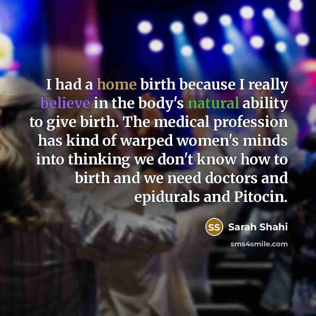 “I had a home birth because I really believe in the body's natural ability to give birth. The medical profession has kind of warped women's minds into thinking we don't know how to birth and we need doctors and epidurals and Pitocin.” quote by Sarah Shahi