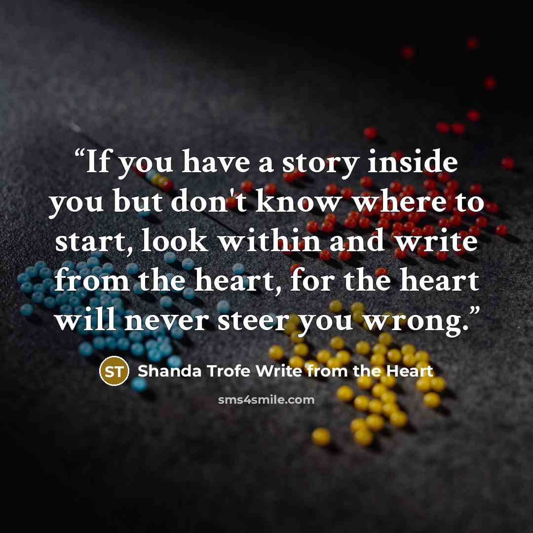 “If you have a story inside you but don't know where to start, look within and write from the heart, for the heart will never steer you wrong.” quote by Shanda Trofe Write from the Heart