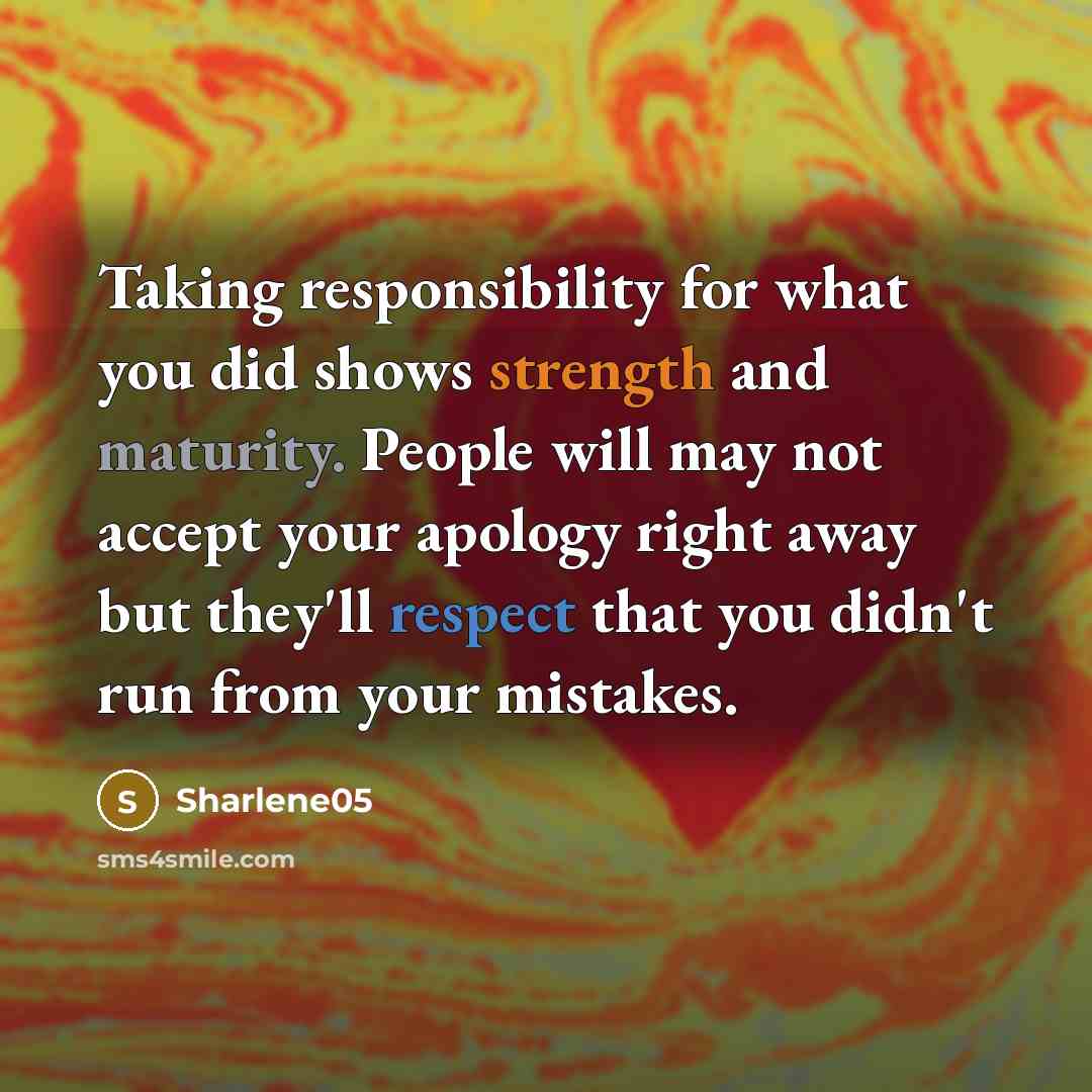 “Taking responsibility for what you did shows strength and maturity. People will may not accept your apology right away but they'll respect that you didn't run from your mistakes.” quote by Sharlene05