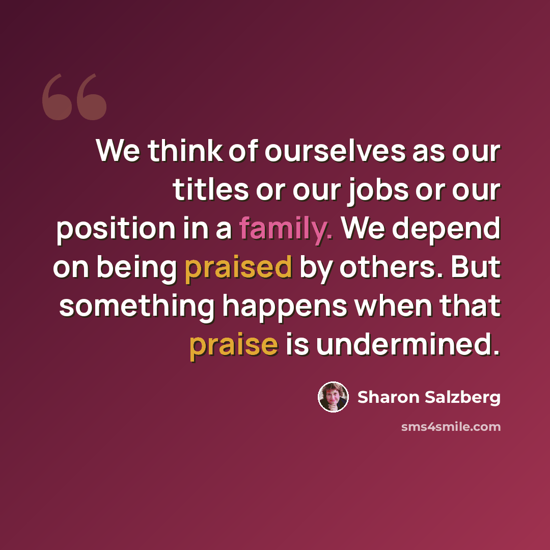 “We think of ourselves as our titles or our jobs or our position in a family. We depend on being praised by others. But something happens when that praise is undermined.” quote by Sharon Salzberg