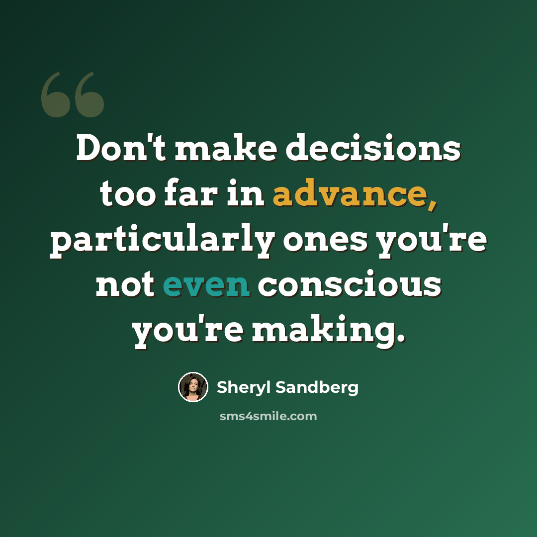 “Don't make decisions too far in advance, particularly ones you're not even conscious you're making.” quote by Sheryl Sandberg
