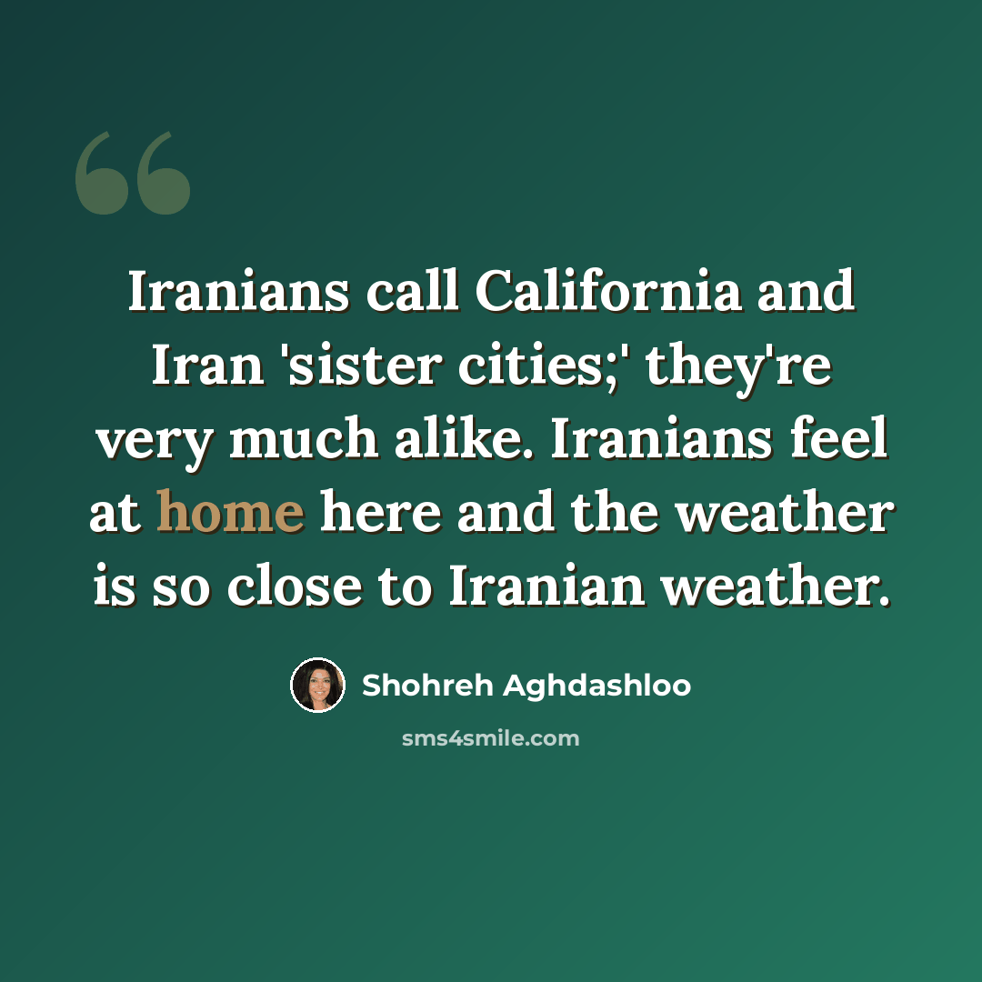“Iranians call California and Iran 'sister cities;' they're very much alike. Iranians feel at home here and the weather is so close to Iranian weather.” quote by Shohreh Aghdashloo