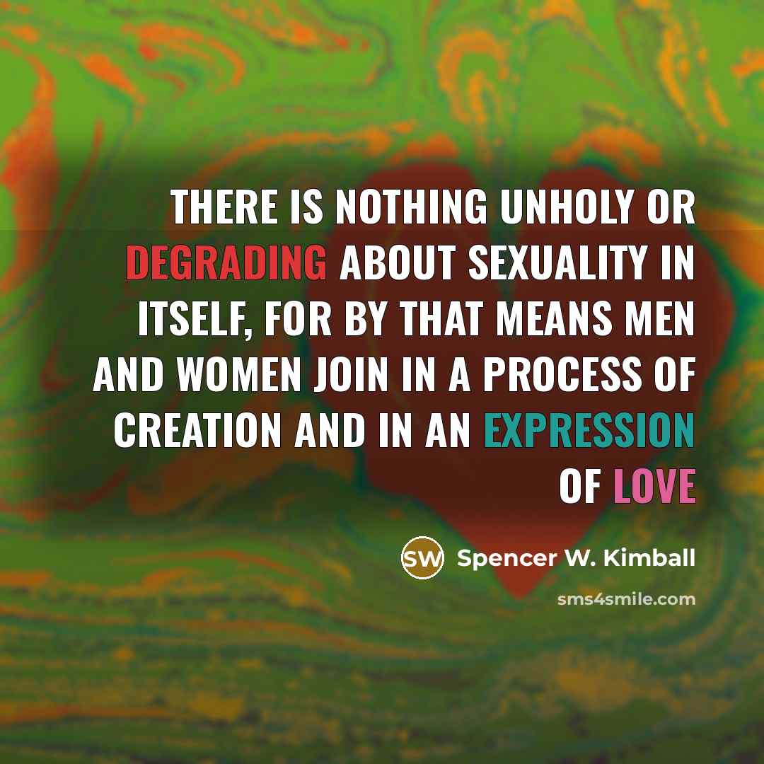 “There is nothing unholy or degrading about sexuality in itself, for by that means men and women join in a process of creation and in an expression of love” quote by Spencer W. Kimball
