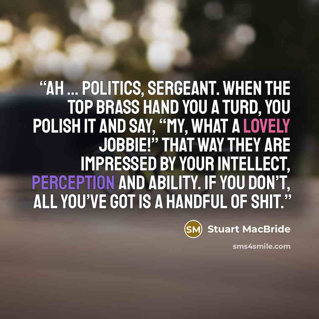 “Ah … politics, Sergeant. When the top brass hand you a turd, you polish it and say, “my, what a lovely jobbie!” That way they are impressed by your intellect, perception and ability. If you don’t, all you’ve got is a handful of shit.” quote by Stuart MacBride