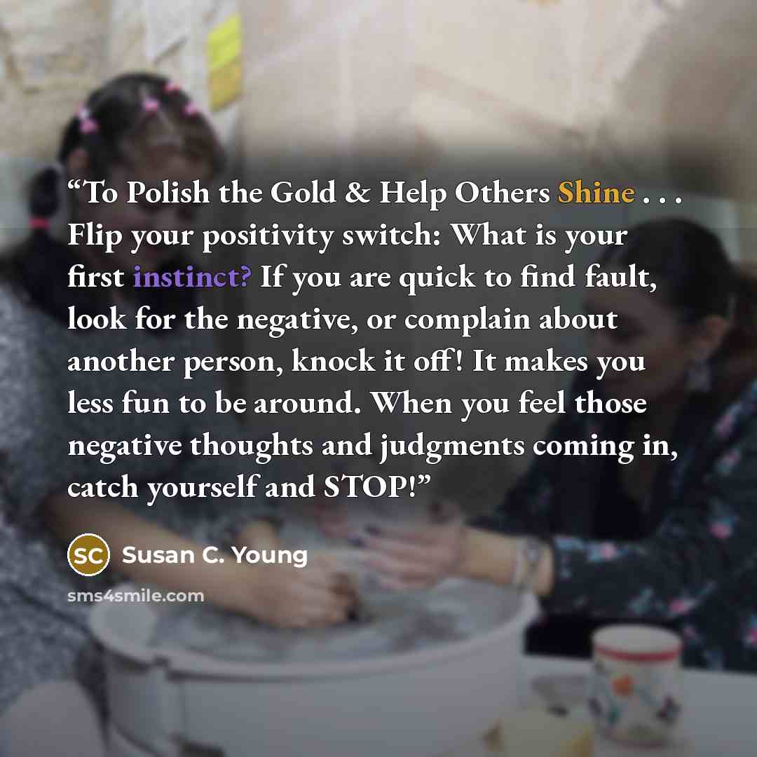 “To Polish the Gold & Help Others Shine . . . Flip your positivity switch: What is your first instinct? If you are quick to find fault, look for the negative, or complain about another person, knock it off! It makes you less fun to be around. When you feel those negative thoughts and judgments…” quote by Susan C. Young