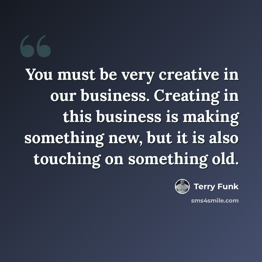 “You must be very creative in our business. Creating in this business is making something new, but it is also touching on something old.” quote by Terry Funk