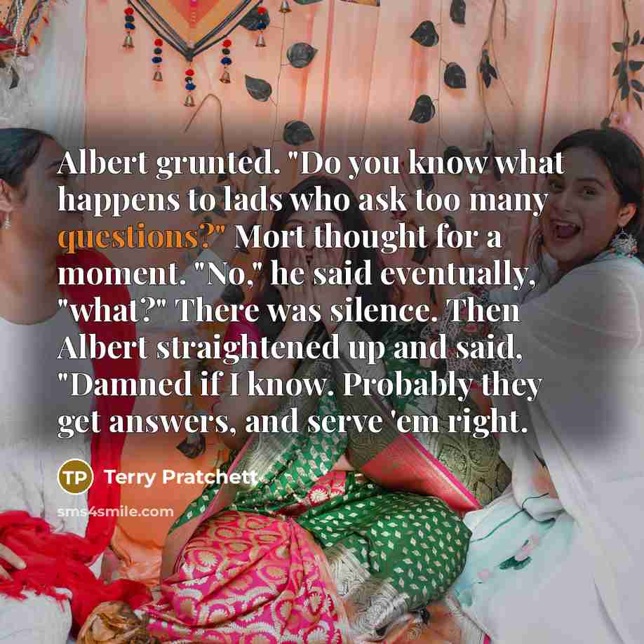“Albert grunted. "Do you know what happens to lads who ask too many questions?" Mort thought for a moment. "No," he said eventually, "what?" There was silence. Then Albert straightened up and said, "Damned if I know. Probably they get answers, and serve 'em right.” quote by Terry Pratchett