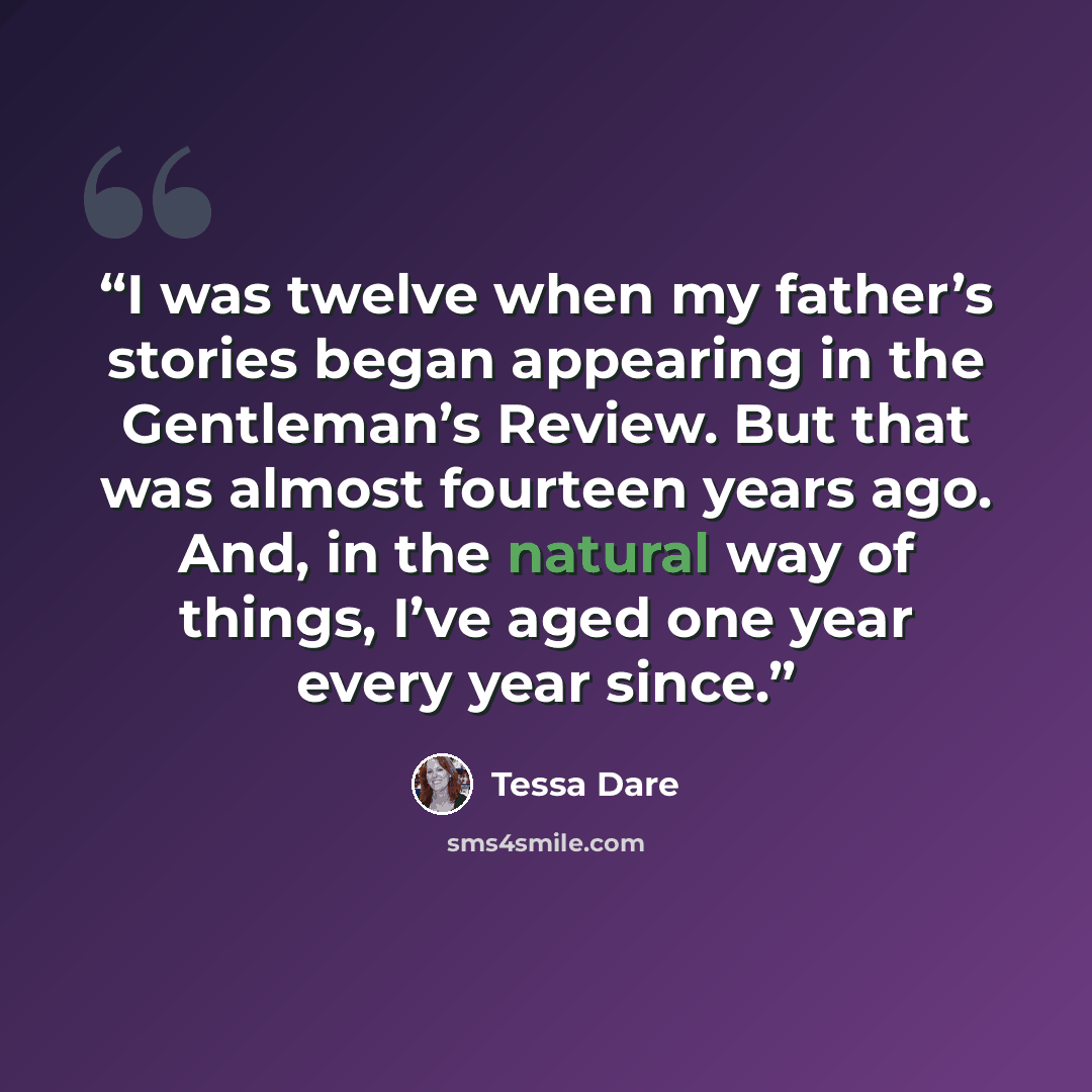 “I was twelve when my father’s stories began appearing in the Gentleman’s Review. But that was almost fourteen years ago. And, in the natural way of things, I’ve aged one year every year since.” quote by Tessa Dare