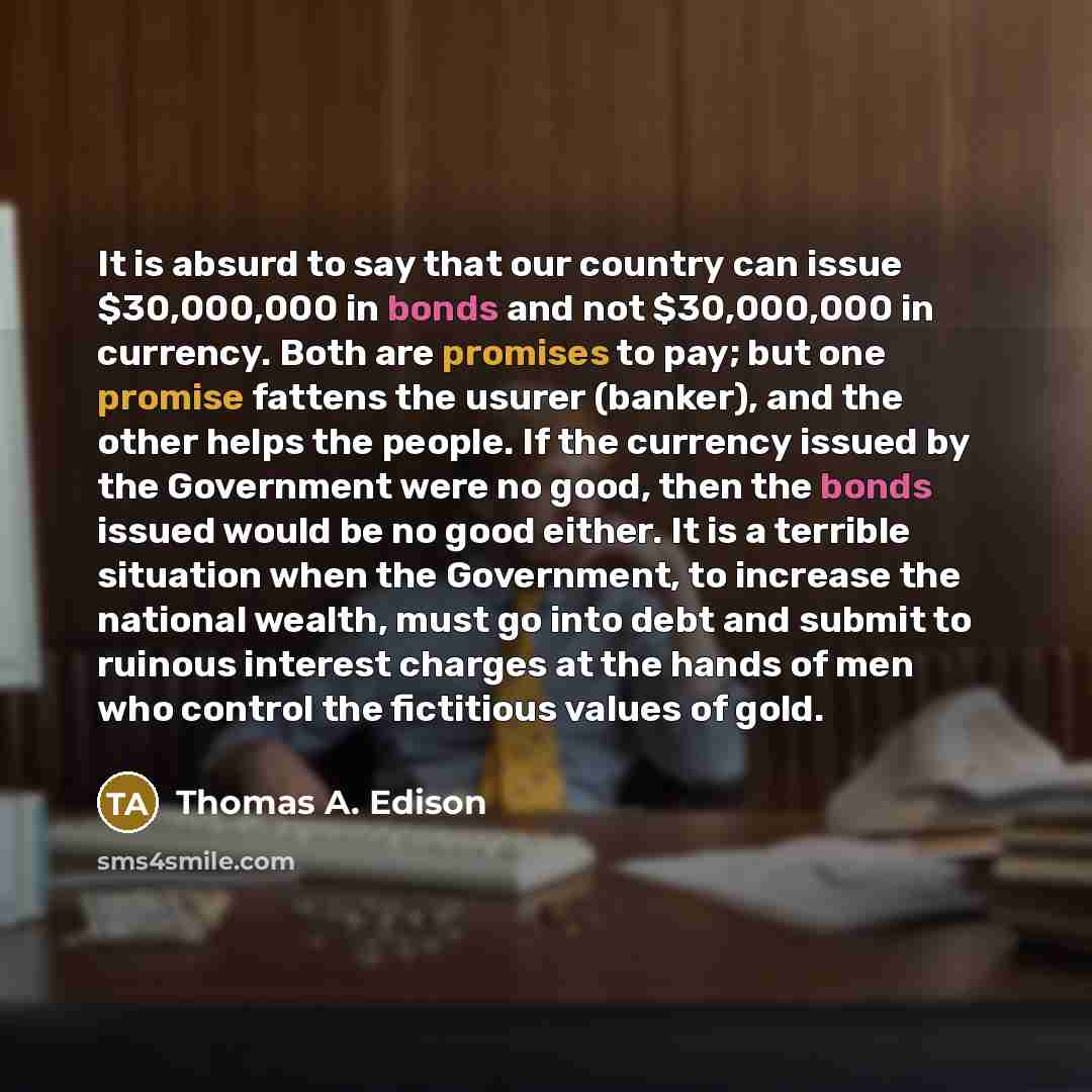 “It is absurd to say that our country can issue $30,000,000 in bonds and not $30,000,000 in currency. Both are promises to pay; but one promise fattens the usurer (banker), and the other helps the people. If the currency issued by the Government were no good, then the bonds issued would be no good…” quote by Thomas A. Edison