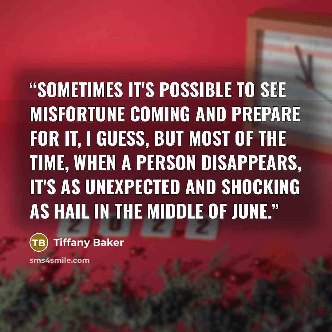 “Sometimes it's possible to see misfortune coming and prepare for it, I guess, but most of the time, when a person disappears, it's as unexpected and shocking as hail in the middle of June.” quote by Tiffany Baker
