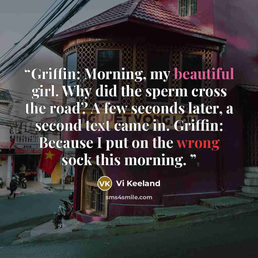 “Griffin: Morning, my beautiful girl. Why did the sperm cross the road? A few seconds later, a second text came in. Griffin: Because I put on the wrong sock this morning.” quote by Vi Keeland