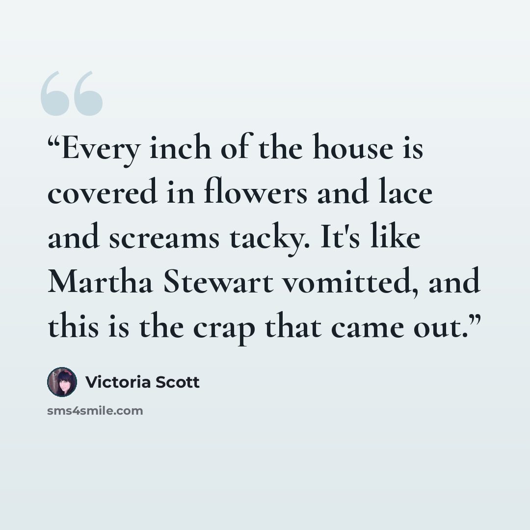 “Every inch of the house is covered in flowers and lace and screams tacky. It's like Martha Stewart vomitted, and this is the crap that came out.” quote by Victoria Scott