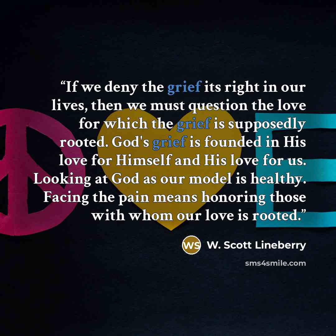 “If we deny the grief its right in our lives, then we must question the love for which the grief is supposedly rooted. God's grief is founded in His love for Himself and His love for us. Looking at God as our model is healthy. Facing the pain means honoring those with whom our love is rooted.” quote by W. Scott Lineberry