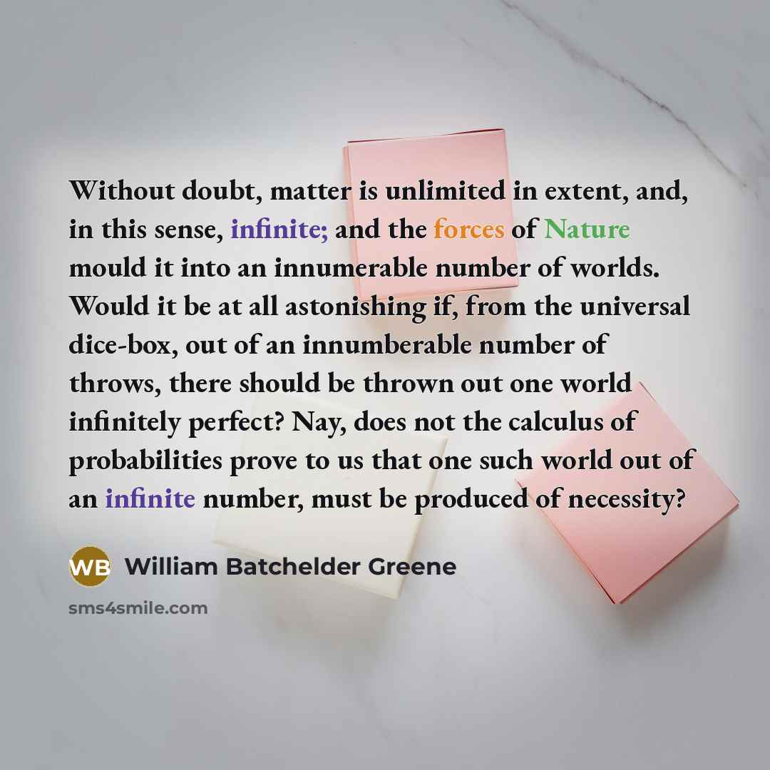 “Without doubt, matter is unlimited in extent, and, in this sense, infinite; and the forces of Nature mould it into an innumerable number of worlds. Would it be at all astonishing if, from the universal dice-box, out of an innumberable number of throws, there should be thrown out one world…” quote by William Batchelder Greene