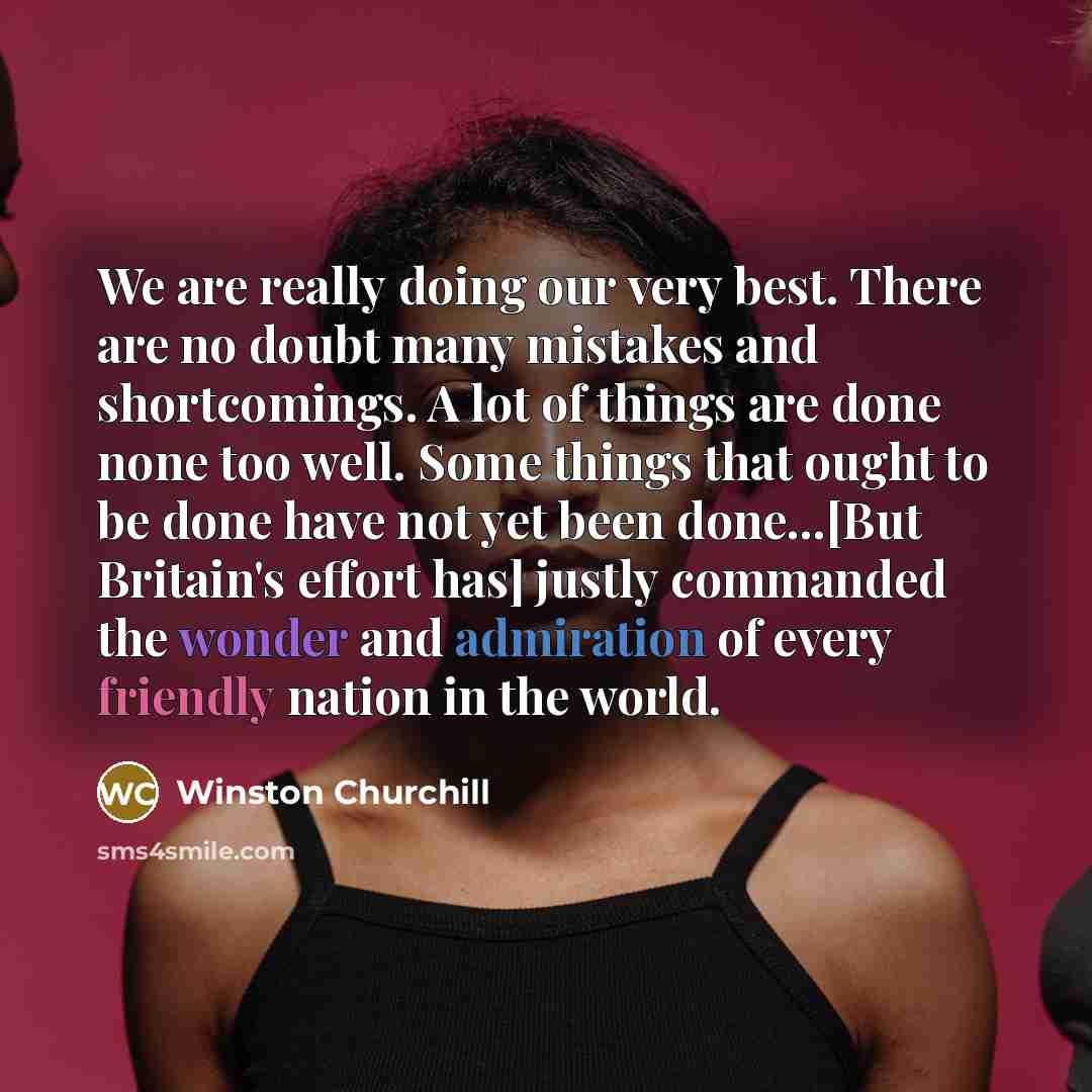 “We are really doing our very best. There are no doubt many mistakes and shortcomings. A lot of things are done none too well. Some things that ought to be done have not yet been done...[But Britain's effort has] justly commanded the wonder and admiration of every friendly nation in the world.” quote by Winston Churchill