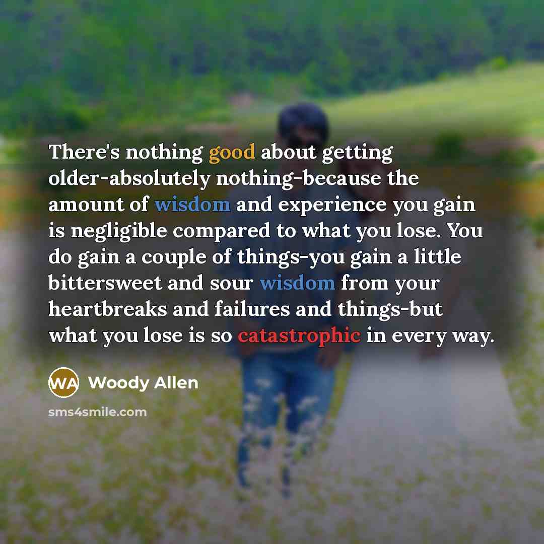 “There's nothing good about getting older-absolutely nothing-because the amount of wisdom and experience you gain is negligible compared to what you lose. You do gain a couple of things-you gain a little bittersweet and sour wisdom from your heartbreaks and failures and things-but what you lose is…” quote by Woody Allen