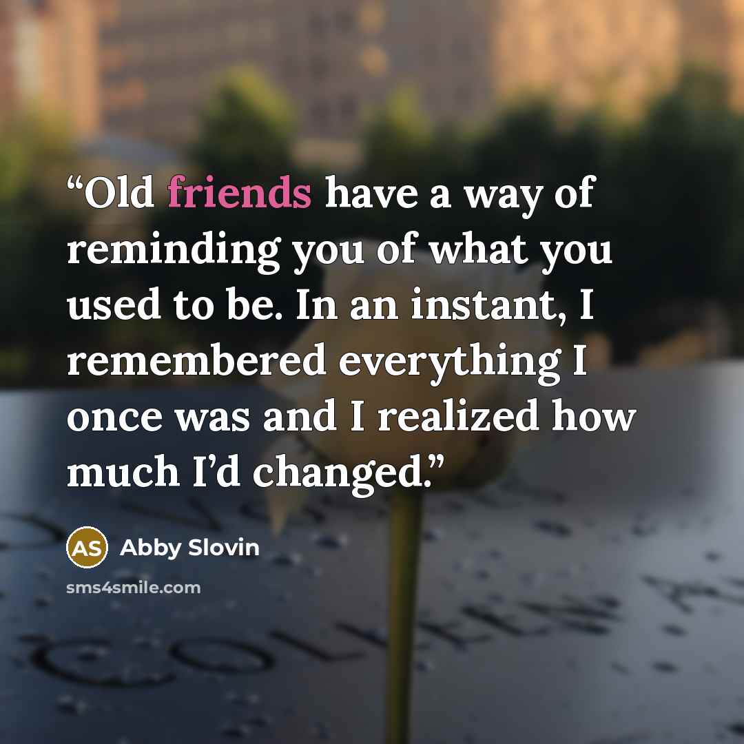 “Old friends have a way of reminding you of what you used to be. In an instant, I remembered everything I once was and I realized how much I’d changed.” quote by Abby Slovin