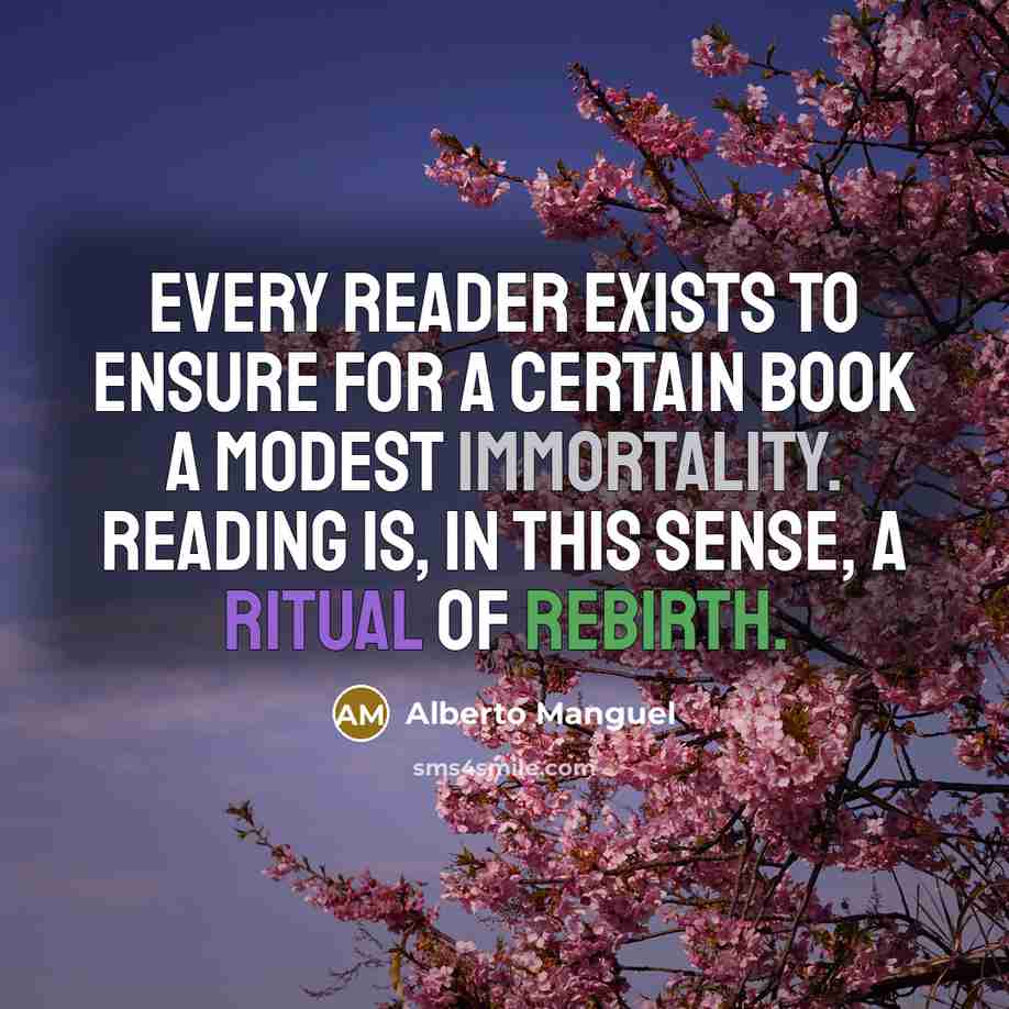 “Every reader exists to ensure for a certain book a modest immortality. Reading is, in this sense, a ritual of rebirth.” quote by Alberto Manguel