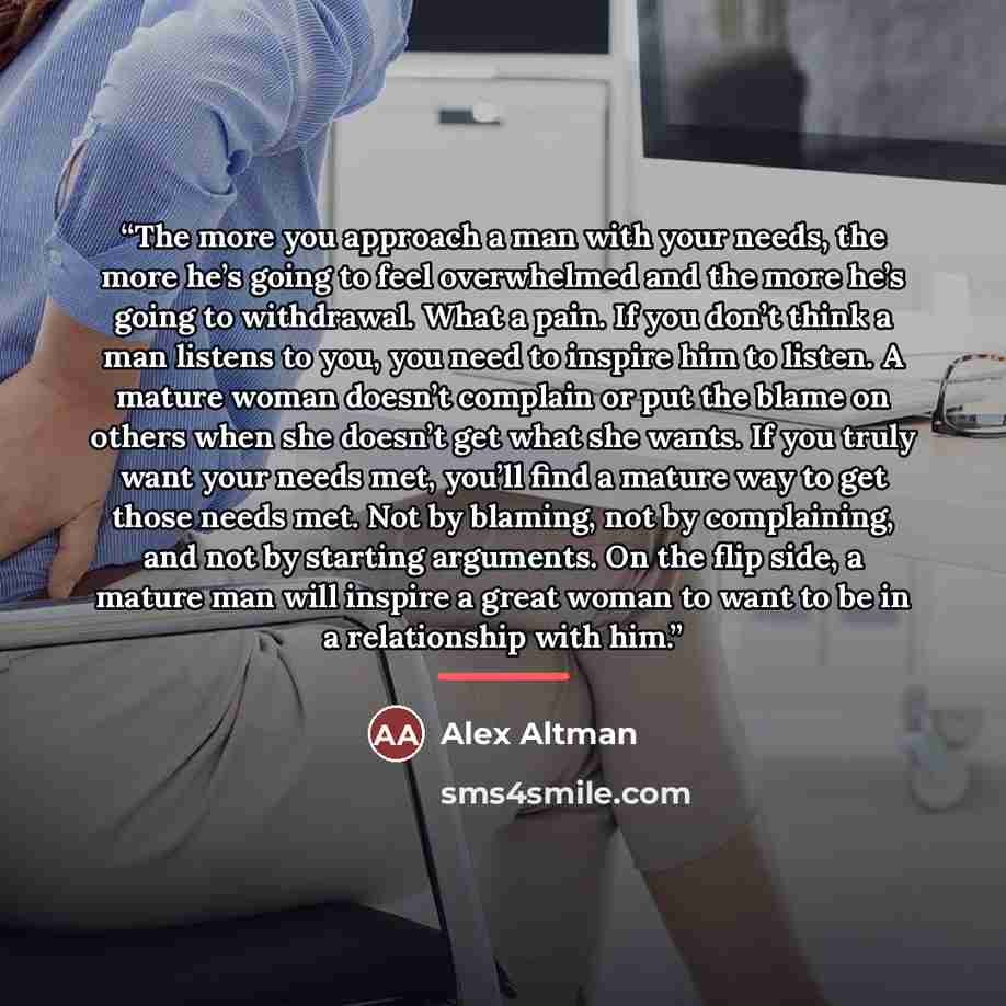 “The more you approach a man with your needs, the more he’s going to feel overwhelmed and the more he’s going to withdrawal. What a pain. If you don’t think a man listens to you, you need to inspire him to listen. A mature woman doesn’t complain or put the blame on others when she doesn’t get what…” quote by Alex Altman