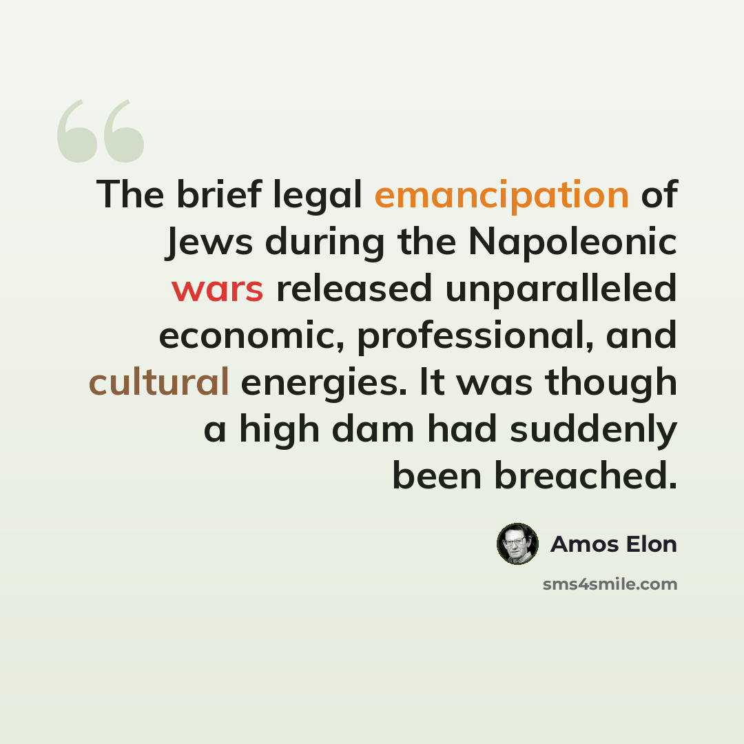 “The brief legal emancipation of Jews during the Napoleonic wars released unparalleled economic, professional, and cultural energies. It was though a high dam had suddenly been breached.” quote by Amos Elon