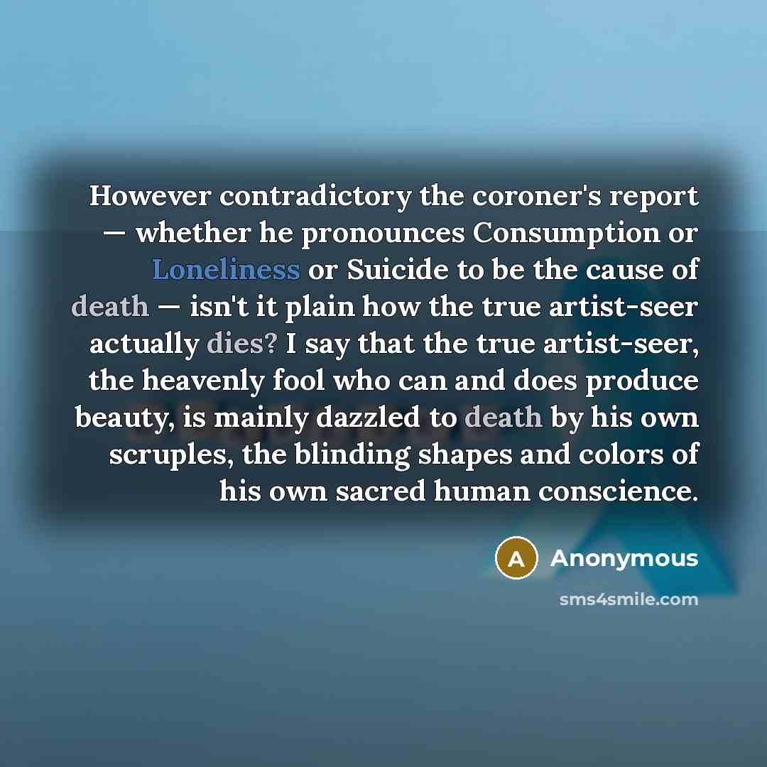 “However contradictory the coroner's report — whether he pronounces Consumption or Loneliness or Suicide to be the cause of death — isn't it plain how the true artist-seer actually dies? I say that the true artist-seer, the heavenly fool who can and does produce beauty, is mainly dazzled to death…” quote by Anonymous