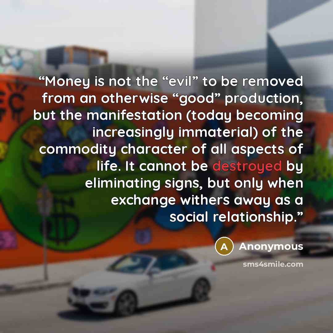 “Money is not the “evil” to be removed from an otherwise “good” production, but the manifestation (today becoming increasingly immaterial) of the commodity character of all aspects of life. It cannot be destroyed by eliminating signs, but only when exchange withers away as a social relationship.” quote by Anonymous